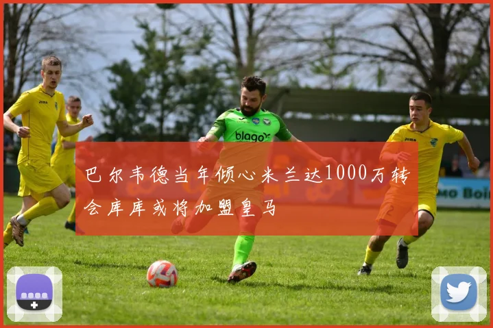 巴尔韦德当年倾心米兰达1000万转会库库或将加盟皇马