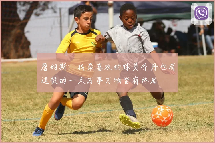 詹姆斯：我最喜欢的球员乔丹也有退役的一天万事万物皆有终局