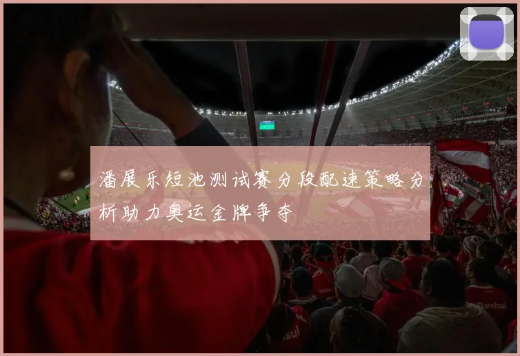 潘展乐短池测试赛分段配速策略分析助力奥运金牌争夺