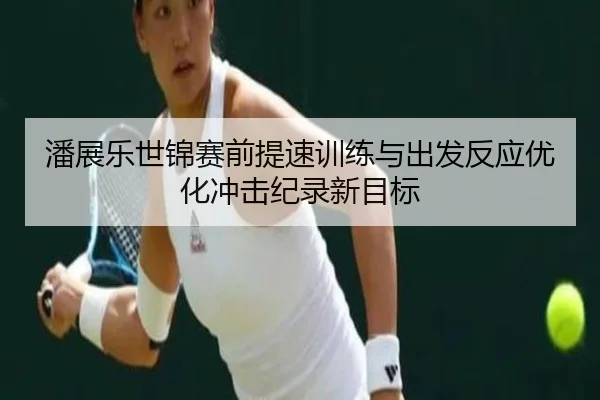 潘展乐世锦赛前提速训练与出发反应优化冲击纪录新目标