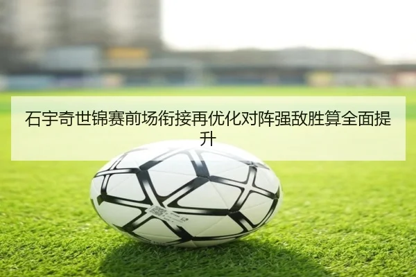 石宇奇世锦赛前场衔接再优化对阵强敌胜算全面提升