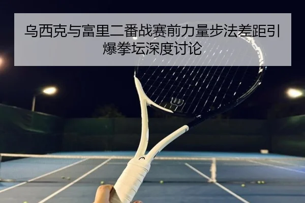 乌西克与富里二番战赛前力量步法差距引爆拳坛深度讨论